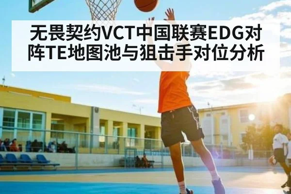 无畏契约VCT中国联赛EDG对阵TE地图池与狙击手对位分析